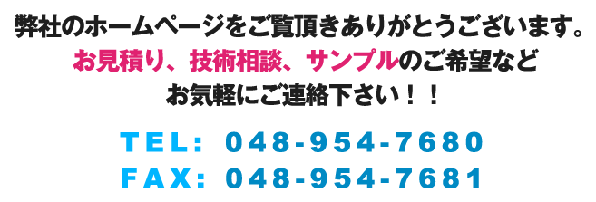 弊社のホームページをご覧頂きありがとうございます。お見積り、技術相談、サンプルのご希望などお気軽にご連絡下さい。TEL:048-954-7680,FAX:048-954-7681